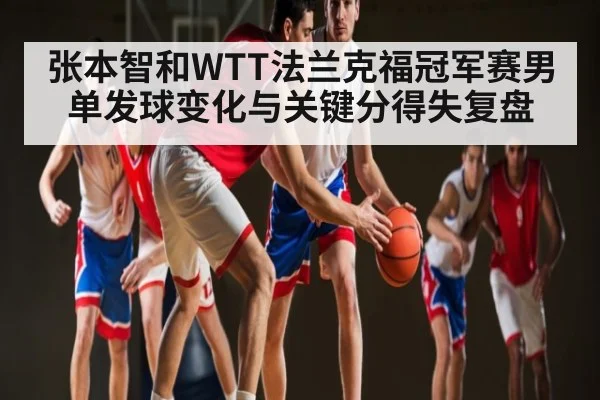 张本智和WTT法兰克福冠军赛男单发球变化与关键分得失复盘（leyu）